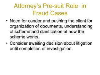 Attorney’s Pre-suit Role in
Fraud Cases
• Need for candor and pushing the client for
organization of documents, understanding
of scheme and clarification of how the
scheme works.
• Consider awaiting decision about litigation
until completion of investigation.
 