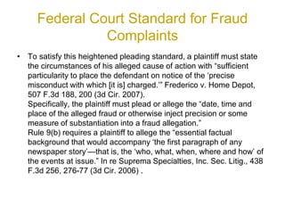Federal Court Standard for Fraud
Complaints
• To satisfy this heightened pleading standard, a plaintiff must state
the circumstances of his alleged cause of action with “sufficient
particularity to place the defendant on notice of the ‘precise
misconduct with which [it is] charged.’” Frederico v. Home Depot,
507 F.3d 188, 200 (3d Cir. 2007).
Specifically, the plaintiff must plead or allege the “date, time and
place of the alleged fraud or otherwise inject precision or some
measure of substantiation into a fraud allegation.”
Rule 9(b) requires a plaintiff to allege the “essential factual
background that would accompany ‘the first paragraph of any
newspaper story’—that is, the ‘who, what, when, where and how’ of
the events at issue.” In re Suprema Specialties, Inc. Sec. Litig., 438
F.3d 256, 276-77 (3d Cir. 2006) .
 