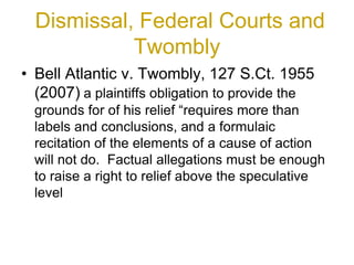 Dismissal, Federal Courts and
Twombly
• Bell Atlantic v. Twombly, 127 S.Ct. 1955
(2007) a plaintiffs obligation to provide the
grounds for of his relief “requires more than
labels and conclusions, and a formulaic
recitation of the elements of a cause of action
will not do. Factual allegations must be enough
to raise a right to relief above the speculative
level
 