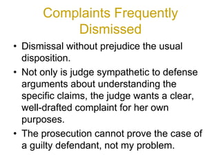 Complaints Frequently
Dismissed
• Dismissal without prejudice the usual
disposition.
• Not only is judge sympathetic to defense
arguments about understanding the
specific claims, the judge wants a clear,
well-drafted complaint for her own
purposes.
• The prosecution cannot prove the case of
a guilty defendant, not my problem.
 