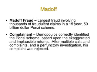 Madoff
• Madoff Fraud – Largest fraud involving
thousands of fraudulent claims in a 15 year, 50
billion dollar Ponzi scheme.
• Complainant – Demopoulos correctly identified
the Ponzi scheme, based upon the exaggerated
and implausible returns. After multiple calls and
complaints, and a perfunctory investigation, his
complaint was rejected.
 