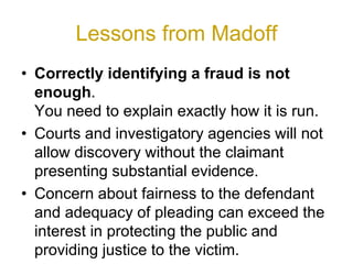 Lessons from Madoff
• Correctly identifying a fraud is not
enough.
You need to explain exactly how it is run.
• Courts and investigatory agencies will not
allow discovery without the claimant
presenting substantial evidence.
• Concern about fairness to the defendant
and adequacy of pleading can exceed the
interest in protecting the public and
providing justice to the victim.
 