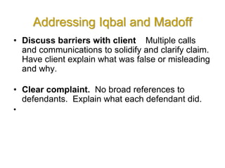 Addressing Iqbal and Madoff
• Discuss barriers with client Multiple calls
and communications to solidify and clarify claim.
Have client explain what was false or misleading
and why.
• Clear complaint. No broad references to
defendants. Explain what each defendant did.
•
 