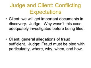Judge and Client: Conflicting
Expectations
• Client: we will get important documents in
discovery. Judge: Why wasn’t this case
adequately investigated before being filed.
• Client: general allegations of fraud
sufficient. Judge: Fraud must be pled with
particularity, where, why, when, and how.
 