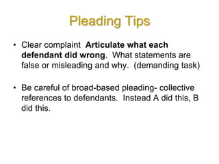 Pleading Tips
• Clear complaint Articulate what each
defendant did wrong. What statements are
false or misleading and why. (demanding task)
• Be careful of broad-based pleading- collective
references to defendants. Instead A did this, B
did this.
 