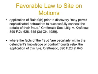 Favorable Law to Site on
Motions
• application of Rule 9(b) prior to discovery “may permit
sophisticated defrauders to successfully conceal the
details of their fraud.” Craftmatic Sec. Litig. v. Kraftsow,
890 F.2d 628, 645 (3d Cir. 1989).
• where the facts of the fraud “are peculiarly within the
defendant’s knowledge or control,” courts relax the
application of this rule, Craftmatic, 890 F.2d at 645.
 