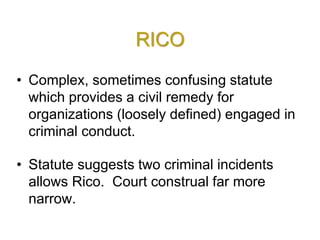 RICO
• Complex, sometimes confusing statute
which provides a civil remedy for
organizations (loosely defined) engaged in
criminal conduct.
• Statute suggests two criminal incidents
allows Rico. Court construal far more
narrow.
 