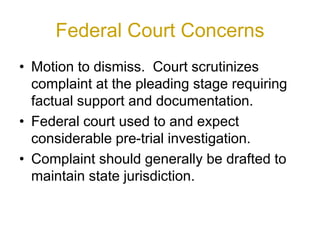 Federal Court Concerns
• Motion to dismiss. Court scrutinizes
complaint at the pleading stage requiring
factual support and documentation.
• Federal court used to and expect
considerable pre-trial investigation.
• Complaint should generally be drafted to
maintain state jurisdiction.
 
