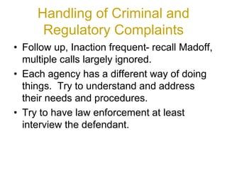 Handling of Criminal and
Regulatory Complaints
• Follow up, Inaction frequent- recall Madoff,
multiple calls largely ignored.
• Each agency has a different way of doing
things. Try to understand and address
their needs and procedures.
• Try to have law enforcement at least
interview the defendant.
 