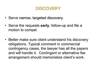 DISCOVERY
• Serve narrow, targeted discovery.
• Serve the requests early, follow-up and file a
motion to compel.
• Better make sure client understand his discovery
obligations. Typical comment in commercial
contingency cases, the lawyer has all the papers
and will handle it. Contingent or alternative fee
arrangement should memorialize client’s work.
 