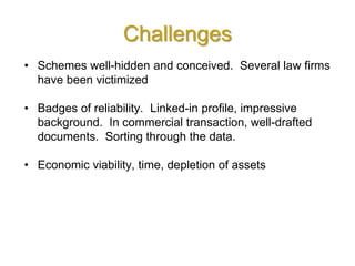 Challenges
• Schemes well-hidden and conceived. Several law firms
have been victimized
• Badges of reliability. Linked-in profile, impressive
background. In commercial transaction, well-drafted
documents. Sorting through the data.
• Economic viability, time, depletion of assets
 