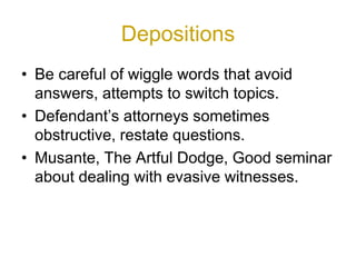 Depositions
• Be careful of wiggle words that avoid
answers, attempts to switch topics.
• Defendant’s attorneys sometimes
obstructive, restate questions.
• Musante, The Artful Dodge, Good seminar
about dealing with evasive witnesses.
 