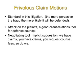 Frivolous Claim Motions
• Standard in this litigation. (the more pervasive
the fraud the more likely it will be defended).
• Attack on the plaintiff, a good client-relations tool
for defense counsel.
• Negotiating tool Implicit suggestion, we have
claims, you have claims, you request counsel
fees, so do we.
 