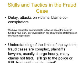 Skills and Tactics in the Fraud
Case
• Delay, attacks on victims, blame co-
conspirators.
We have requested an immediate follow-up about the delay in
funding your loan, our investigation has shown false statements in
your loan application
• Understanding of the limits of the system,
fraud cases are complex, plaintiff’s
lawyers, usually charge hourly, many
claims not filed. (I’ll go to the police or
 