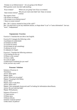 Отиваш ли до библиотеката? Are you going to the library?
With question word: Just don't add anything:
Къде отиваш?          Where are you going? (not: Къде ли отиваш)
                      Why do you want some help? (not: Защо ли искаш
 Защо искаш помощ?
                     помощ)
The negative form:
• Не искаш ли помощ?
• Не отиваш ли до библиотеката?
• Защо не искаш помощ?
Btw: "Не" is always situated in front of the verb!!!
Btw: You don't have to use any indefinite articles, so forget about "a car" or "some information". Just use:
"кола", "информация"



         Упражнения / Exercises
Exercise A: Translate the text above into English.
Exercise B: Conjugate the following verbs:
1) разбирам (to understand)
2) намирам (to find)
3) слушам (to listen)
4) получавам (to get something)
5) обичам (to love)
6) забравям (to forget)
Exercise C: Translate the following sentences:
1) I'm looking for the car.
2) Where is the woman?
3) I have a table.
4) I want an apple.
5) What kind of notebook do you want?
6) Do you have any work?

         Решения / Solutions
Solution of Exercise A:
Translation:
Антон: Hello again.
Мария: Hello.
Антон: Where are you going?
Мария: I’m going to the library.
Антон: Why?
Мария: I have work there.
Антон: What work?
Мария: I have geography homework and I’m looking for information about Russia.
Антон: Do you want any help?
Мария: With pleasure.
Solution of Exercise C:
1) Търся колата.
2) Имам маса.
3) Искам ябълка.
4) Каква тетрадка искате?
5) Вие имате ли работа?
 