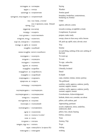 поговорка .ж поговорка                     Saying
               време .с погода                        Weather
            граничар .м пограничник                   frontier guard
                                                      boundary, borderline; conterminous,
граничен, погр аничен .п пограничный
                                                      bordering on; frontier
                    под под /напр., столом/           Under
                       под /о времени, напр . Новый
                 срещу Год/                           against, athwart, contra

              привечер под вечер                      towards evening, at nightfall, at dusk
              подаря .г подарить                      Compliment, To present
          подг отовям .г подготавливать               prepare, make ready
       измитам, мета .г подметать                     sweep, clean or clear away with a broom
    вдиг ам, повдигам .г поднимать                    lift, pick up; uplift, raise; elevate; erect
     подно с .м, табла .ж поднос                      Tray
               подобен подобный                       Similar
                                                      no such thing, nothing of the sort, nothing of
         шищо подобно ничего подобного
                                                      the kind
           подгрявам .г подогреть                     To warm up
             почакам .г подождать                     To wait
            подпи ша .г подписать                     To sign , subscribe
              подпис .ж подпись                       The signature
              подробно подробно                       Liberally, In detail
         подробност .ж подробность                    Detail
            подробен .п подробный                     In-depth
         подражавам .г подражать                      copy, emulate; imitate, mimic; portray
           приятелка .ж подруга                       The girlfriend
                                                      confirm, verify; approve, endorse; justify,
            потвърдя .г подтвердить
                                                      warrant; support, sustain
                                                      confirm, verify; approve, endorse; justify,
      подтвърждавам .г подтверждать
                                                      warrant; support, sustain
     подтвърждаване .с подтверждение                  Corroboration, Acknowledgement
             помисля .г подумать                      bethink, think over; consider, see about
         възглавница .ж подушка                       pillow, soft cushion, pad
           подходящ .п подходящий                     Approaching, pertinent
                                                      accent, emphasize, stress, underline,
         подчертавам .г подчеркивать
                                                      underscore, dash
               лагер .м подшипник                     pillow; box; chock; bearing
                вход .м подъезд /в доме/              Orifice, entrance
                влак .м поезд                         Train
            пътуване .с поездка                       Journey, Trip
      замина, тръг на .г поехать                      To go
                  моля пожалуйста (в прось бе)        Asking
           пожелание .с пожелание                     wishing
 