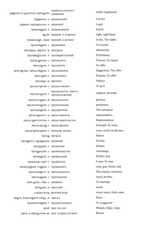 правила уличного
правила за уличното движение движения               traffic regulations

                 правилен .п правильный             Correct
       правен, юридически .п правовой               Legal
               правомерен .п правомерный            lawful
                       де сен правый /о стороне/    right, right-hand
            справедлив , прав правый /о истине/     Is fair, The rights
              превишавам .г превышать               To exceed
          преграда, пречка .ж преграда              obstruction
            предварителен .п предварительный        Preliminary
              предв иждам .г предвидеть             Foresee, To expect
                предлагам .г предлагать             To offer
  предлагане, предложение .с предложение            Suggestion, The offer
                 предложа .г предложить             Propose, To offer
                  предме т .м предмет               Subject
              предостав ям .г предоставлять         To give
                             предполагать /иметь
              предполагам .г предположение/         suppose, presume

             предпоста вка .ж предпосылка           premise
            предпочита ние .с предпочтение          preference
              предприятие .с предприятие            The enterprise
             представител .м представитель          representative
         представителство .с представительство      Representation
               предупредя .г предупредить           Forestall, To warn
          предупреждавам .г предупр еждать          warn, notify in advance
                       преди прежде                 Before
        преди шен, по-раншен прежний                Former
                презрение .с презрение              disdain
               предимство .с преимущество           Advantage
                прекрасен .п прекрасный             Perfect, fine
            прекратя, спра .г прекратить            Cease, To stop
       прекратявам, спирам .г прекращать            stop, quit; finish, end
             преподавател .м преподаватель          The teacher, instructor
               преподавам .г преподавать            teach; profess
            прек ъсна, спра .г прервать             To interrupt
                  безсолен .п пресный               sweet
                 сладка вода пресная вода           sweet water, fresh water
   преса, периодичен печат .м пресса                Press
            преувеличавам .г преувеличивать         To exaggerate
                        край при /ок оло/           Margin, Edge, verge
        пред, в присъствие на при /в присутствии/   Before
 