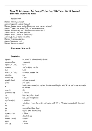 Уро к № 4 / Lesson 4: 2nd Present Verbs, One, This/These, 1 to 10, Personal
      Pronouns, Imperative Mood

        Текст / Text
Мария: Привет, Антоне!
Антон: Здравей, Мария! Как си?
Мария: Аз съм много добре. Какво пра виш тук, в училище?
Антон: Търся едно момче.Той учи в това училище.
Мария: Защо го търсиш? Проблем ли имаш с него?
Антон: Не, не. Той ми е приятел.
Мария: Ясно. Трябва ли ти помощ?
Антон: Да. Къде е стая номер 9?
Мария: Тя се намира там.
Антон: Заведи ме там!
Мария: Върви след мен!

        Нови думи / New words



        Vocabulary
привет                  hi, hello! (it isn't used very often)
много добре             very good
правя (II. Conj)        to do
правиш                  you're doing, you do
тук                     here
търся (II. Conj)        to search, to look for
едно (n)                one
момче (n)               a boy
уча (II. Conj)          to learn, to teach
учиш                    you learn
                        in (in most cases) (във – when the next word begins with "В" or "Ф" – във водата (in
в
                       the water)
това (n)                this
училище (n)             a school
го                      him (Acc. short form)
него                    him (Acc. long form)
проблем (m)             a problem
с                       with (със – when the next word begins with "С" or "З": със змията (with the snake)
не                      no
ми                      to me (Dat. Short form)
ти                      to you (Dat. Short form)
приятел (m)             a friend
ясно                    clearly, I see
трябва (+dat.)          to need
къде                    where
стая (f)                a room
 
