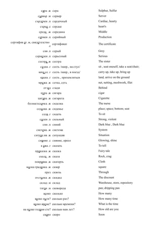 сяра .ж сера                      Sulphur, Sulfur
                   сървър .м сервер                    Server
                 сърдечен .п сердечный                 Cardiac, hearty
                    сърце .с сердце                    heart's
                    среда .ж середина                  Middle
                   сериен .п серийный                  Production
сертифик ат .м, свидетелство
                              сертификат               The certificate
                           .с
                      сив .п серый                     Grey
                 сериозен .п серьезный                 Serious
                   сестра .ж сестра                    The sister
                     седна .г сесть /напр., на стул/   sit , seat oneself, take a seat/chair;
                   кача се .г сесть /напр., в поезд/   carry up, take up, bring up
                     кацна .г сесть , приземлиться     land, arrive on the ground
                   мре жа .ж сетка, сеть               net, netting, meshwork, filet
                       отзад сзади                     Behind
                     пура .ж сигара                    cigar
                   цигара .ж сигарета                  Cigarette
            болнагледачка .ж сиделка                   The nurse
                  седалка .ж сиденье                   place; space; bottom; seat
                      седя .г сидеть                   To sit
                    силен .п сильный                   Strong, violent
                      син .п синий                     Dark blue , Dark blue
                  система .ж система                   System
                ситуац ия .ж ситуация                  Situation
                   сияние .с сияние, ореол             Glowing, shine
                     к ажа .г сказать                  To tell
                 приказка .ж сказка                    Fairy tale
                    скала .ж скала                     Rock, crag
                 покривка .ж скатерть                  Cloth
           малка гради нка .ж сквер                    square
                        през сквозь                    Through
                 отстъпка .ж скидка                    The discount
                    склад .м склад                     Warehouse, store, repository
                    тиган .м сковорода                 pan; dripping pan
                       колко сколько                   How many
                 колко пъти? сколько раз?              How many time
                колко вре ме? сколько времени?         What is the time
        на колко години сте? сколько вам лет?          How old are you
                       скоро скоро                     Soon
 