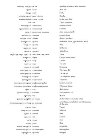 тъй като, поне же так как                    somehow, someway; after a manner
                     също также                       Also, too
                    такъв такой                       Such,
           по такъв начин таким образом               thereby
           в такъв случай в таком случае              in that case, then
                      там там                         There, over there
             митничар .м таможенник                   customs official
           митнически .п таможенный                   Customs
                   мито .с таможенная пошлина         duty, customs, tariff.
              митница .ж таможня                      customs house
            пантофки .мн тапочки                      slippers; sneakers
              хлебарка .ж таракан                     cockroach, roach, type of insect; beetle
                 чиния .ж тарелка                     Plate
                тарифа .ж тариф                       tariff, rate
                  твърд .п твердый                    Solid, Firm
твой /твоя, твое, твои/, ти твой /твоя, твое, твои/   Yours
                 извара .ж творог                     Cottage cheese, curd
                 театър .м театр                      Theatre
                  текст .м текст                      The text
                 текущ .п текущий                     Streaming
            телев изия .ж телевидение                 Television, TV
             телев изор .м телевизор                  The TV set
               телефон .м телефон                     The telephone, phone
               телефонен телефонный                   Telephone
     телефонна слушалка телефонная трубка             handset, receiver
     телефонна ц ентра ла телефонная станция          Telephone station
                   тяло .с тело                       Body, figure
        телешко /месо/ .с телятина                    veal, meat of a calf
                  толк ова тем                        By that
        толк ова по-добре тем лучше                   all the better, so much the better
                                                      nevertheless, nonetheless, notwithstanding,
обаче; независимо от това тем не менее
                                                      all the same
                   тема .ж тема                       Theme
              тематика .ж тематика                    Subjects
                 тъмен .п темный                      Dark
                 сянка .ж тень                        Shadow
                      сега теперь                     Now
                    топло тепло                       Heat
        моторен кораб .м теплоход                     motor ship
       топлоцентр ала .ж теплоцентраль                heating plant
              терапевт .м терапевт                    therapist
 