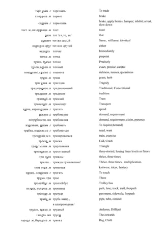 търг увам .г торговать            To trade
          спирачка .ж тормоз                brake
                                            brake, apply brakes; hamper; inhibit; arrest,
            спирам .г тормозить
                                            slow down
тост .м, наздравица .ж тост                 toast
                 онзи тот /та, то, те/      that
              същият тот же самый           Same, selfsame, identical
        един или друг тот или другой        either
             веднага   тотчас               Immediately
             точка .ж точка                 pinpoint
         точно, тъкмо точно                 Precisely
       точен, верен .п точный               exact, precise; careful
  повдигане, гадене .с тошнота              sickness, nausea, queasiness
             трева .ж трава                 grass; herb
          траг едия .ж трагедия             Tragedy
      традиционен .п традиционный           Traditional, Conventional
          традиция .ж традиция              tradition
           трамва й .м трамвай              Tram
         транспорт .м транспорт             Transport
 харча, изразходвам .г тратить              spend
             искане .с требование           demand, requirement
     потребности .мн требования             demand, requirement; claim, pretence
   изисквам, и скам .г требовать            To require(demand)
  трябва, изисква се .г требоваться         need, want
        тренирам се г. тренироваться        train, exercise
            треска .ж треска                Cod, Crash
       триъг ълник .м треугольник           Triangle
         триетажен .п трехэтажный           three-storied, having three levels or floors
             три пъти трижды                thrice, three times
             три по... трижды /умножение/   Thrice, three times , multiplication,
         трик отаж .м трикотаж              knitwear, tricot; hosiery
   пипам, доко свам .г трогать              To touch
           трима, три трое                  Three
         тролейбус .м троллейбус            Trolley bus
   пътека, пътечка .ж тропинка              path, lane; track; trail, footpath
           тротоар .м тротуар               pavement, sidewalk; footpath
             тръба .ж труба /напр.,         pipe, tube, conduit
                       в одопроводная/
      труден, тежък .п трудный              Arduous, Difficult
           гащета .мн трусы                 The cowards
парцал .м, бърсалка .ж тряпка               Rag, Cloth
 