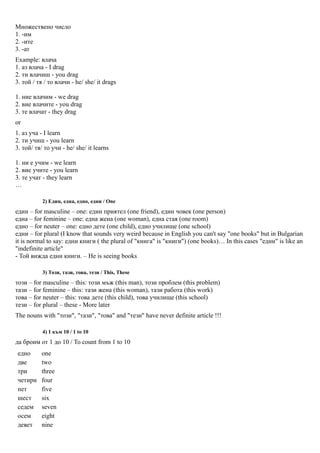 Множествено число
1. -им
2. -ите
3. -ат
Example: влача
1. аз влача - I drag
2. ти влачиш - you drag
3. той / тя / то влачи - he/ she/ it drags

1. ние влачим - we drag
2. вие влачите - you drag
3. те влачат - they drag
or
1. аз уча - I learn
2. ти учиш - you learn
3. той/ тя/ то учи - he/ she/ it learns

1. ни е учим - we learn
2. вие учите - you learn
3. те учат - they learn
…

           2) Един, една, едно, едни / One
един – for masculine – one: един приятел (one friend), един човек (one person)
една – for feminine – one: една жена (one woman), една стая (one room)
едно – for neuter – one: едно дете (one child), едно училище (one school)
едни – for plural (I know that sounds very weird because in English you can't say "one books" but in Bulgarian
it is normal to say: едни книги ( the plural of "книга" is "книги") (one books)… In this cases "едни" is like an
"indefinite article"
- Той вижда едни книги. – He is seeing books

           3) Този, тази, това, тези / This, These
този – for masculine – this: този мъж (this man), този проблем (this problem)
тази – for feminine – this: тази жена (this woman), тази работа (this work)
това – for neuter – this: това дете (this child), това училище (this school)
тези – for plural – these - More later
The nouns with "този", "тази", "това" and "тези" have never definite article !!!

           4) 1 към 10 / 1 to 10
да броим от 1 до 10 / To count from 1 to 10
едно       one
две        two
три        three
четири     four
пет        five
шест       six
седем      seven
осем       eight
девет      nine
 