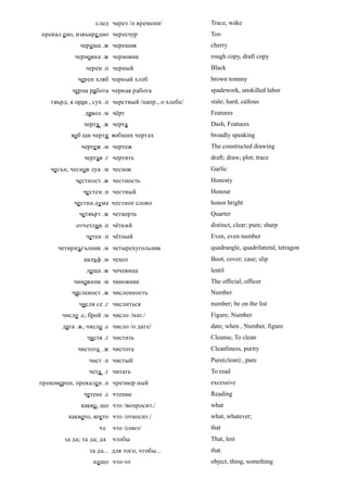 след через /о времени/            Trace, wake
прекал ено, извънре дно чересчур                      Too
              череша .ж черешня                       cherry
            черновка .ж черновик                      rough copy, draft copy
                черен .п черный                       Black
             черен хляб черный хлеб                   brown tommy
          черна работа черная работа                  spadework, unskilled labor
   твърд, к орав , сух .п черствый /напр., о хлебе/   stale; hard, callous
               дявол .м чёрт                          Features
               черта .ж черта                         Dash, Features
          воб щи черти вобщих чертах                  broadly speaking
              чертеж .м чертеж                        The constructed drawing
               чертая .г чертить                      draft; draw; plot; trace
   чесън, чеснов лук .м чеснок                        Garlic
            честност .ж честность                     Honesty
               честен .п честный                      Honour
           честна дума честное слово                  honor bright
             четвърт .ж четверть                      Quarter
            отчетлив .п чёткий                        distinct, clear; pure; sharp
                четен .п чётный                       Even, even number
      четириъгълник .м четырехугольник                quadrangle, quadrilateral, tetragon
               калъф .м чехол                         Boot, cover; case; slip
                леща .ж чечевица                      lentil
           чиновник .м чиновник                       The official, officer
          численост .ж численность                    Number
             числя се .г числиться                    number; be on the list
       число .с, брой .м число /мат./                 Figure, Number
       дата .ж, число .с число /о дате/               date; when , Number, figure
                чистя .г чистить                      Cleanse, To clean
             чистота .ж чистота                       Cleanliness, purity
                 чист .п чистый                       Pure(clean) , pure
                 чета .г читать                       To read
прекомерен, прекален .п чрезмер ный                   excessive
               четене .с чтение                       Reading
              какво , що что /вопросит./              what
         каквото, което что /относит./                what, whatever;
                     че    что /союз/                 that
        за да; та да; да   чтобы                      That, lest
                 за да... для того, чтобы...          that
                   нещо что-то                        object, thing, something
 