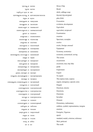 треска .ж щепка              Sliver, Chip
                    четка щетка               Brush
          чорб а от зеле .ж щи                shchi, cabbage soup
      щитови дна жлеза .ж щитовидная железа   thyroid, thyroid gland
                  щука .ж щука                pike (fish)
              евакуация .ж эвакуация          Evacuation
              еволюция .ж эволюция            evolution, development
            еквив алент .м эквивалент         Equivalent
          еквив алентен .п эквивалентный      equivalent, reciprocal
                  изпит .м экзамен            Examination
               изпитвам .г экзаменовать       examine
              екземпляр .м экземпляр          Specimen, exemplar
               екзо тика .ж экзотика          exotics
              екзотичен .п экзотичный         exotic, foreign; unusual
            екипировка .ж экипировка          Equipment
             икономика .ж экономика           Economy, economics
   икономичен, пестелив .п экономный          economic; economical, saving
                  екран .м экран              The screen
           екск урзиант .м экскурсант         excursionist
             екск урзия .ж экскурсия          excursion, tour, trip; hike
            екскурзовод .м экскурсовод        guide
           експеримент .м эксперимент         Experiment
         износ, експорт .м экспорт            Export
   изнасям, експортирам .г экспортировать     To export
                експрес .м экспресс           The express train, express
извънреден, непредв иден .п экстренный        urgent; emergency; special; extra
              елега нтен .п элегантный        Elegant
             електрически электрический       Electrical, electric
          електричество .с электричество      Electricity
             електронен .п электронный        Electronic
                 котло н .м электроплитка     hot-plate
                елемент .м элемент            Element
            елементарен .п элементарный       Elementary, rudimentary
               емблема .ж эмблема             emblem, symbol, representation, insignia
                емоция .ж эмоция              emotion
             енерг ичен .п энергичный         Energetic, Vigorous
                  епоха .ж эпоха              epoch
                 еталон .м эталон             standard, model, criterion; reference
                  пола .ж юбка                Skirt, petticoat
                     юг .м юг                 The south
 