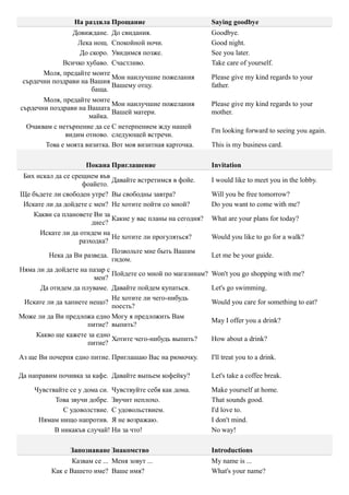 На раздяла Прощание                          Saying goodbye
                 Довиждане. До свидания.                      Goodbye.
                  Лека нощ. Спокойной ночи.                   Good night.
                   До скоро. Увидимся позже.                  See you later.
              Всичко хубаво. Счастливо.                       Take care of yourself.
       Моля, предайте моите
                              Мои наилучшие пожелания         Please give my kind regards to your
 сърдечни поздрави на Вашия
                              Вашему отцу.                    father.
                       баща.
       Моля, предайте моите
                              Мои наилучшие пожелания         Please give my kind regards to your
сърдечни поздрави на Вашата
                              Вашей матери.                   mother.
                      майка.
  Очаквам с нетърпение да се С нетерпением жду нашей
                                                              I'm looking forward to seeing you again.
               видим отново. следующей встречи.
        Това е моята визитка. Вот моя визитная карточка.      This is my business card.

                     Покана Приглашение                       Invitation
 Бих искал да се срещнем във
                              Давайте встретимся в фойе.      I would like to meet you in the lobby.
                    фоайето.
Ще бъдете ли свободен утре? Вы свободны завтра?               Will you be free tomorrow?
 Искате ли да дойдете с мен? Не хотите пойти со мной?         Do you want to come with me?
    Какви са плановете Ви за
                              Какие у вас планы на сегодня?   What are your plans for today?
                       днес?
      Искате ли да отидем на
                              Не хотите ли прогуляться?       Would you like to go for a walk?
                   разходка?
                              Позвольте мне быть Вашим
         Нека да Ви разведа.                                  Let me be your guide.
                              гидом.
Няма ли да дойдете на пазар с
                              Пойдете со мной по магазинам?   Won't you go shopping with me?
                        мен?
      Да отидем да плуваме. Давайте пойдем купаться.          Let's go swimming.
                              Не хотите ли чего-нибудь
 Искате ли да хапнете нещо?                                   Would you care for something to eat?
                              поесть?
Може ли да Ви предложа едно Могу я предложить Вам
                                                              May I offer you a drink?
                      питие? выпить?
     Какво ще кажете за едно
                              Хотите чего-нибудь выпить?      How about a drink?
                      питие?

Аз ще Ви почерпя едно питие. Приглашаю Вас на рюмочку.        I'll treat you to a drink.

Да направим почивка за кафе. Давайте выпьем кофейку?          Let's take a coffee break.

    Чувствайте се у дома си. Чувствуйте себя как дома.        Make yourself at home.
          Това звучи добре. Звучит неплохо.                   That sounds good.
             С удоволствие. С удовольствием.                  I'd love to.
     Нямам нищо напротив. Я не возражаю.                      I don't mind.
          В никакъв случай! Ни за что!                        No way!

                Запознаване Знакомство                        Introductions
                 Казвам се ... Меня зовут ...                 My name is ...
          Как е Вашето име? Ваше имя?                         What's your name?
 