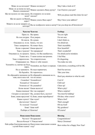 Може ли да погледна? Можно взглянуть?                 May I take a look at it?
   Може ли да взема на заем
                             Можно одолжить Вашу ручку? Can I borrow your pen?
        Вашата химикалка?
Ще ми пуснете ли това писмо, Не отправите ли за меня
                                                            Will you please mail this letter for me?
                      моля? письмо?
     Ще ми дадете ли Вашия
                             Можно узнать Ваш адрес?        May I have your address?
                     адрес?
 Можете ли да ме закарате до
                             Вы не подбросите меня в центр? Can you drop me off downtown?
                   центъра?

                     Чувства Чувства                            Feelings
                    Прав сте. Вы правы.                         You are right.
            Не съм сигурен. Я не уверен.                        I'm not sure.
                   Не мисля. Не думаю.                          I don't think so.
         Опасявам се, че не. Боюсь, что нет.                    I'm afraid not.
          Това е невероятно. Не может быть.                     That's incredible.
           Колко e красиво! Какая красота!                      How beautiful!
             Това е чудесно! Это прекрасно!                     That's wonderful!
   Опасявам се, че грешите. Боюсь, что Вы ошибаетесь.           I'm afraid you're mistaken.
                 Тъжно ми е. У меня плохое настроение.          I feel blue.
        Това е отвратително. Это отвратительно.                 It's disgusting.
            Отвращавате ме. Меня от тебя тошнит.                You make me sick.
Успокойте се, всичко ще бъде
                              Успокойся, все будет в порядке.   Calm down, everything will be OK.
                       наред.
            Не се тревожете. Не надо нервничать.                Don't be nervous.
                Не бързайте. Не торопитесь.                     Take your time.
  Не обръщайте внимание на Не обращайте внимания на то,
                                                                Don't pay attention to what he said.
        това, което каза той. что он сказал.
                   Спокойно! Успокойтесь!                       Cool it!
                 Успокой се! Остыньте!                          Chill out!
                 Усмихни се! Не унывайте!                       Cheer up!
                Колко жалко! Какая жалость!                     What a pity!
            Каква изненада! Вот так сюрприз!                    What a surprise!
       Сигурно се шегувате! Вы, должно быть, шутите!            You must be kidding!
      Боже, каква мръсотия! О, Боже, какая неразбериха!         Oh dear, what a mess!
              Каква глупост! Как глупо!                         What a fool!
                 Достатъчно! Хватит!                            That's enough!
                  О, господи! Господи!                          Oh my God!
                        Боже! Боже мой!                         My goodness!
                  Разбира се! Конечно!                          Of course!

                  Пожелания Пожелания                           Blessing
                   Честито! Поздравляю!                 Congratulations!
             Весела Коледа! С Рождеством!               Merry Christmas!
Най-добри благопожелания по Наилучшие пожелания в новом
                                                        Best wishes for a Happy New Year!
        случай Нова година! году!
 