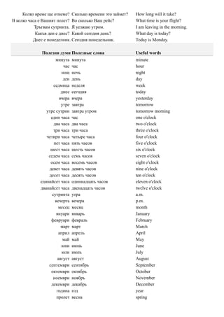 Колко време ще отнеме? Сколько времени это займет?   How long will it take?
В колко часа е Вашият полет? Во сколько Ваш рейс?         What time is your flight?
           Тръгвам сутринта. Я уезжаю утром.              I am leaving in the morning.
           Какъв ден е днес? Какой сегодня день?          What day is today?
          Днес е понеделник. Сегодня понедельник.         Today is Monday.

              Полезни думи Полезные слова                 Useful words
                     минута     минута                    minute
                          час   час                       hour
                         нощ    ночь                      night
                          ден   день                      day
                    седмица     неделя                    week
                         днес   сегодня                   today
                        вчера   вчера                     yesterday
                         утре   завтра                    tomorrow
                утре сутрин     завтра утром              tomorrow morning
                  един часа     час                       one o'clock
                    два часа    два часа                  two o'clock
                    три часа    три часа                  three o'clock
                четири часа     четыре часа               four o'clock
                    пет часа    пять часов                five o'clock
                  шест часа     шесть часов               six o'clock
                 седем часа     семь часов                seven o'clock
                  осем часа     восемь часов              eight o'clock
                 девет часа     девять часов              nine o'clock
                 десет часа     десять часов              ten o'clock
             единайсет часа     одиннадцать часов         eleven o'clock
             дванайсет часа     двенадцать часов          twelve o'clock
                   сутринта     утра                      a.m.
                     вечерта    вечера                    p.m.
                       месец    месяц                     month
                      януари    январь                    January
                  февруари      февраль                   February
                         март   март                      March
                       април    апрель                    April
                          май   май                       May
                         юни    июнь                      June
                         юли    июль                      July
                       август   август                    August
                 септември      сентябрь                  September
                  октомври      октябрь                   October
                   ноември      ноябрь                    November
                  декември      декабрь                   December
                      година    год                       year
                      пролет    весна                     spring
 