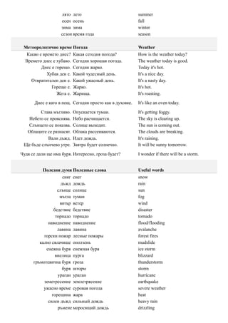 лято лето                             summer
                   есен осень                            fall
                   зима зима                             winter
                   сезон время года                      season

 Метеорологично време Погода                             Weather
  Какво е времето днес?    Какая сегодня погода?         How is the weather today?
  Времето днес е хубаво.   Сегодня хорошая погода.       The weather today is good.
         Днес е горещо.    Сегодня жарко.                Today it's hot.
            Хубав ден е.   Какой чудесный день.          It's a nice day.
    Отвратителен ден е.    Какой ужасный день.           It's a nasty day.
              Горещо е.    Жарко.                        It's hot.
                 Жега е.   Жарища.                       It's roasting.

      Днес е като в пещ. Сегодня просто как в духовке.   It's like an oven today.

        Става мъгливо.     Опускается туман.             It's getting foggy.
  Небето се прояснява.     Небо расчищается.             The sky is clearing up.
  Слънцето се показва.     Солнце выходит.               The sun is coming out.
  Облаците се разнасят.    Облака рассеиваются.          The clouds are breaking.
            Вали дъжд.     Идет дождь.                   It's raining.
 Ще бъде слънчево утре.    Завтра будет солнечно.        It will be sunny tomorrow.

Чудя се дали ще има буря. Интересно, гроза будет?        I wonder if there will be a storm.


          Полезни думи Полезные слова                    Useful words
                     сняг снег                           snow
                    дъжд дождь                           rain
                  слънце солнце                          sun
                   мъгла туман                           fog
                   вятър ветер                           wind
                бедствие бедствие                        disaster
                 торнадо торнадо                         tornado
             наводнение наводнение                       flood/flooding
                  лавина лавина                          avalanche
           горски пожар лесные пожары                    forest fires
         кално свлачище оползень                         mudslide
            снежна буря снежная буря                     ice storm
                 виелица пурга                           blizzard
      гръмотевична буря гроза                            thunderstorm
                     буря шторм                          storm
                  ураган ураган                          hurricane
           земетресение землетрясение                    earthquake
           ужасно време суровая погода                   severe weather
               горещина жара                             heat
             силен дъжд сильный дождь                    heavy rain
                  ръмене моросящий дождь                 drizzling
 