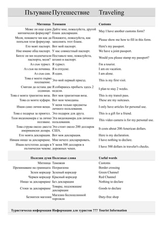 Пътуване Путешествие                               Traveling
                 Митница Таможня                            Customs
           Може ли още един Дайте мне, пожалуйста, другой
                                                            May I have another customs form?
     митнически формуляр? бланк декларации.
   Моля, покажете ми как да Покажите, пожалуйста, как
                                                            Please show me how to fill in this form.
    попълня този формуляр. заполнять этот бланк.
           Ето моят паспорт. Вот мой паспорт.               Here's my passport.
    Ние имаме общ паспорт. У нас совместный паспорт.        We have a joint passport.
    Бихте ли ми подпечатали Поставьте мне, пожалуйста,
                                                            Would you please stamp my passport?
             паспорта, моля? штамп в паспорт.
               Аз съм турист. Я турист.                     I'm a tourist.
          Аз съм на почивка. Я в отпуске.                   I am on vacation.
                 Аз съм сам. Я один.                        I am alone.
          Това е моето първо
                              Это мой первый приезд.        This is my first visit.
                  посещение.
        Смятам да остана две Я собираюсь пробыть здесь 2
                                                            I plan to stay 2 weeks.
                    седмици. недели.
Това е моята транзитна виза. Вот моя транзитная виза.       This is my transit pass.
       Това са моите куфари. Вот мои чемоданы.              These are my suitcases.
                              У меня только предметы
    Имам само лични вещи.                                   I only have articles for personal use.
                              личного пользования.
  Това е подарък за приятел. Это подарок для друга.         This is a gift for a friend.
 Тази видеокамера е за лично Эта видеокамера для личного
                                                            This video camera is for my personal use.
                    ползване. пользования.
    Това струва около двеста Это стоит около 200 долларов
                                                            It costs about 200 American dollars.
        американски долара. США.
      Ето моята декларация. Вот моя декларация.             Here is my declaration.
Нямам нищо за деклариране. Мне нечего декларировать.        I have nothing to declare.
    Имам петстотин долара в У меня 500 долларов в
                                                            I have 500 dollars in traveler's checks.
          пътнически чекове. дорожных чеках.

             Полезни думи Полезные слова                    Useful words
                  Митница  Таможня                          Customs
  Преминаване на границата Погранзона                       Border crossing
            Зелен коридор  Зеленый коридор                  Green Channel
           Червен коридор  Красный коридор                  Red Channel
      Нищо за деклариране  Без декларации                   Nothing to declare
                           Товары, подлежащие
      Стоки за деклариране                                  Goods to declare
                           декларации
                           Магазин беспошлинной
          Безмитен магазин                                  Duty-free shop
                           торговли


Туристическа информация Информация для туристов ??? Tourist Information
 