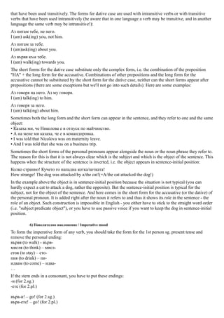 that have been used transitively. The forms for dative case are used with intransitive verbs or with transitive
verbs that have been used intransitively (be aware that in one language a verb may be transitive, and in another
language the same verb may be intransitive!):
Аз питам тебе, не него.
I (am) ask(ing) you, not him.
Аз питам за тебе.
I (am)ask(ing) about you.
Аз вървя към тебе.
I (am) walk(ing) towards you.
The short forms for the dative case substitute only the complex form, i.e. the combination of the preposition
"HA" + the long form for the accusative. Combinations of other prepositions and the long form for the
accusative cannot be substituted by the short form for the dative case, neither can the short forms appear after
prepositions (there are some exceptions but we'll not go into such details). Here are some examples:
Аз говоря на него. Аз му говоря.
I (am) talk(ing) to him.
Аз говоря за него.
I (am) talk(ing) about him.
Sometimes both the long form and the short form can appear in the sentence, and they refer to one and the same
object:
• Казаха ми, че Николова е в отпуск по майчинство.
• А на мене ми казаха, че е в командировка.
• I was told that Nicolova was on maternity leave.
• And I was told that she was on a business trip.
Sometimes the short forms of the personal pronouns appear alongside the noun or the noun phrase they refer to.
The reason for this is that it is not always clear which is the subject and which is the object of the sentence. This
happens when the structure of the sentence is inverted, i.e. the object appears in sentence-initial position:
Колко странно! Кучето го нападна котка/котката!
How strange! The dog was attacked by a/the cat!(=A/the cat attacked the dog!)
In the example above the object is in sentence-initial position because the situation is not typical (you can
hardly expect a cat to attack a dog, rather the opposite). But the sentence-initial position is typical for the
subject, not for the object of the sentence. And here comes in the short form for the accusative (or the dative) of
the personal pronoun. It is added right after the noun it refers to and thus it shows its role in the sentence - the
role of an object. Such construction is impossible in English - you either have to stick to the straight word order
(i.e. "subject predicate object"), or you have to use passive voice if you want to keep the dog in sentence-initial
position.

          6) Повелително наклонение / Imperative mood
To form the imperative form of any verb, you should take the form for the 1st person sg. present tense and
remove the personal ending:
вървя (to walk) - върв-
мисля (to think) – мисл-
стоя (to stay) – сто-
пия (to drink) – пи-
идвам (to come) – идва-
…
If the stem ends in a consonant, you have to put these endings:
-и (for 2.sg.)
-ете (for 2.pl.)

върв-и! – go! (for 2.sg.)
върв-ете! – go! (for 2.pl.)
 