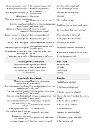Колко ще закъснее полетът? На сколько отложен рейс?            How long will it be delayed?
   Кога ще излети самолетът? Когда самолет взлетит?             When will the flight leave?
                              Надолго мы здесь
За колко време ще спрем тук?                                    How long will we stop here?
                              остановились?
             Повръща ми се. Мне плохо.                          I feel sick.
Може ли да наклоня седалката
                              Можно мне откинуть спинку?        May I recline my seat?
                         си?
      Бихте ли ме събудили за Разбудите меня, когда принесут
                                                                Could you wake me for the meal, please?
              яденето, моля? еду, пожалуйста.
 Продавате ли безмитни стоки В самолете продают
                                                                Do you sell duty-free goods on board?
                 в самолета? беспошлинные товары?

Какво е заглавието на филма? Как называется фильм?              What is the title of the movie?

      Кога ще давате филма? Когда начнется фильм?               When do you show the movie?

    Колко е дълъг този филм? Сколько времени идет фильм?        How long is this movie?

                               Мне нужны наушники, чтобы
Бих искал слушалки за филма.                                    I would like earphones for the movie.
                               смотреть фильм.
На кой канал да настроя, за да На каком канале идет этот
                                                                Which channel do I set to see the movie?
              гледам филма? фильм?
  Слушалките ми не работят. Мои наушники не работают.           My earphones don't work.

               Полезни думи Полезные слова                      Useful words
         Затегнете коланите. Пристегните ремни.                 Fasten seat belts.
         спасителна жилетка спасательный жилет                  life jacket
           кислородна маска кислородная маска                   oxygen mask
                    тоалетна туалет                             lavatory

               Влак/Автобус Поезд/Автобус                       Train/Bus
            Може ли да получа Можно мне расписание,
                                                                Could I have a schedule?
                разписанието? пожалуйста?
Това разписание на автобусите Это расписание автобусов еще
                                                                Is this bus schedule current?
                актуално ли е? действует?
  Това ли е новото разписание Это действующее расписание
                                                                Is this the current bus schedule?
               на автобусите? автобусов?
  Изпуснах влака. Кога тръгва Я опоздал на поезд. Когда будет   I missed the train. When does the next one
                  следващият? следующий?                        depart?
  Това ли е влакът за Лондон? Этот поезд до Лондона?            Is this the train to London?
        Това ли е автобусът за
                               Этот автобус до Лондона?         Is this the bus to London?
                      Лондон?
     Това директен влак ли е? Это прямой поезд?                 Is this a direct train?
 Този автобус отива ли до това
                               Этот автобус идет туда?          Does this bus go to that place?
                       място?
         Това експрес ли е или
                               Это экспресс или электричка?     Is this an express or a local train?
             пътнически влак?
     Има ли вагон-ресторант? Здесь есть вагон-ресторан?         Is there a dining car?
 