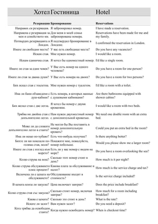 Хотел Гостиница                              Hotel
                  Резервации Бронирование                      Reservations
    Направих си резервация. Я забронировал номер.              I have made a reservation.
   Направена е резервация за Для меня и моей семьи             Reservations have been made for me and
      мен и семейството ми. забронированы номера.              my family.
   Потвърдих резервацията в Я подтвердил бронирование в
                                                               I confirmed the reservation in London.
                    Лондон. Лондоне.
   Имате ли свободни места? У вас есть свободные места?        Do you have any vacancies?
                Искам стая. Мне нужен номер.                   I would like a room.

        Искам единична стая. Я хотел бы одноместный номер. I'd like a single room.

                                 У Вас есть номер на одного
 Имате ли стая за един човек?                                  Do you have a room for one person?
                                 человека?

Имате ли стая за двама души? У Вас есть номера на двоих?       Do you have a room for two persons?

   Бих искал стая с тоалетна. Мне нужен номер с туалетом.      I'd like a room with a toilet.

    Има ли бани обзаведени с Есть номера, в которых ванные Are there bathrooms equipped with
               душ-кабини? с душевыми кабинками?           shower cabins?

                                 Я хотел бы номер с двумя
  Бих желал стая с две легла.                                  I would like a room with two beds.
                                 кроватями.

      Трябва ни двойна стая с Нам нужен двухместный номер We need one double room with an extra
        допълнително легло. с дополнительной кроватью.    bed.

                              Не могли бы Вы поставить в
         Може ли да сложите
                              номер дополнительную             Could you put an extra bed in the room?
допълнително легло в стаята?
                              кровать?
    Има ли нещо по-хубаво? Есть что-нибудь получше?            Is there anything better?
    Бихте ли ми показали по- Покажите мне, пожалуйста,
                                                               Would you please show me a larger room?
          голяма стая, моля? номер побольше.
   Имате ли стая с изглед към Есть ли у вас номер с видом на
                                                               Do you have a room overlooking the sea?
                     морето? море?
                              Сколько этот номер стоит в
       Колко струва на нощ?                                    How much is it per night?
                              день?
  Колко струва обслужването Какова плата за обслуживание и
                                                               How much is the service charge and tax?
              плюс процент? налог?
     Включена ли е цената на Обслуживание входит в
                                                               Is the service charge included?
              обслужването? стоимость?

   В цената влиза ли закуска? Цена включает завтрак?           Does the price include breakfast?

                              Сколько стоит номер, включая     How much for a room including
Колко струва стая със закуска?
                              завтрак?                         breakfast?
             Каква е цената? Сколько это стоит в день?         What is the rate?
            Искате ли залог? Вам нужен залог?                  Do you need a deposit?
    Кога трябва да освободим
                              Когда нужно освободить номер?    When is checkout time?
                      стаята?
 