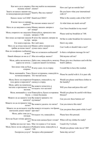 Как мога да се свържа с Как мне выйти на внешнюю
                                                                How can I get an outside line?
             външна линия? линию?
Знаете ли какъв е вашият код                                    Do you know what your international
                             Какой у Вас код страны?
за международни разговори?                                      code is?

     Какъв е кодът за САЩ? Какой код США?                       What is the country code of the USA?

      В колко часа се сервира
                              Во сколько можно поесть?          At what times are meals served?
                    яденето?
 Мога ли да закусвам в стаята Можно заказать завтрак в
                                                                Can I have breakfast in my room?
                          си? номер?
Моля, изпратете ми закуската Пожалуйста, принесите мне
                                                                Please send my breakfast at 7:00.
                     в седем. завтрак к 7:00.
Бих искал да поръчам закуска Я хотел бы заказать завтрак на
                                                                I'd like to order breakfast for tomorrow.
                     за утре. завтра.
          Ето моята поръчка. Вот мой заказ.                     Here's my order.
  Мога ли да отида пеша или Можно дойти пешком или
                                                                Can I walk or should I take a taxi?
      трябва да взема такси? лучше взять такси?
Има ли телефонно съобщение
                              Мне не оставляли сообщений?       Is there a telephone message for me?
                      за мен?
  Някой обаждал ли ми се е? Мне кто-нибудь звонил?              Did anyone call me?

    Моля, дайте ми визитка с Дайте мне, пожалуйста, визитку Please give me a business card with the
           адреса на хотела. с адресом вашей гостиницы.     hotel's address.

      Бих искал това да бъде
                             Я хочу сдать это в стирку.         I would like to have this washed.
                   изпрано.

    Моля, внимавайте. Това е Будьте осторожны, пожалуйста.
                                                           Please be careful with it. It is pure silk.
          истинска коприна. Это чистый шелк.

   Моля, бихте ли изпратили Отправьте, пожалуйста, эту          Would you please send these clothes to
     тези дрехи в пералнята? одежду в стирку.                   the laundry?
   Моля, дайте на химическо
                              Вы можете почистить и
   чистене и притискане този                                    Will you clean and press this suit?
                              отгладить этот костюм?
                     костюм.
     Моля, внимавайте с тези Пожалуйста, будьте осторожны       Would you please be careful with these
                       блузи. с этими блузками.                 blouses?
  Можете ли да зашиете тези Вы можете пришить эти
                                                                Can you sew these buttons on?
                    копчета? пуговицы?
Можете ли да отстраните това
                              Вы можете удалить это пятно?      Can you remove this stain?
                      петно?
 Можете ли да изгладите тези Вы можете отгладить эти брюки
                                                                Can you press these pants while I wait?
    панталони докато чакам? при мне?
       Моля, дайте това да се
                              Отгладьте это, пожалуйста.        Please have this pressed.
                     изглади.
Кога ще бъдат готови дрехите
                              Когда моя одежда будет готова?    When will my clothes be ready?
                         ми?
     Трябва ми към пет часа. Мне это нужно к 5-ти часам.        I need it by 5 o'clock.
Моля, бихте ли ме събудили в Разбудите меня, пожалуйста, в
                                                                Would you please wake me at 7:00?
                      седем? 7:00.
           Експресна услуга? Экспресс-обслуживание?             Same-day service?
 