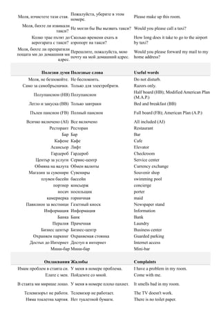 Пожалуйста, уберите в этом
Моля, изчистете тази стая.                                  Please make up this room.
                             номере.
  Моля, бихте ли извикали
                            Не могли бы Вы вызвать такси?   Would you please call a taxi?
                    такси?
       Колко трае пътят до Сколько времени ехать в          How long does it take to go to the airport
       аерогарата с такси? аэропорт на такси?               by taxi?
Моля, бихте ли препратили
                            Перешлите, пожалуйста, мою      Would you please forward my mail to my
пощата ми до домашния ми
                            почту на мой домашний адрес.    home address?
                     адрес.

            Полезни думи Полезные слова                     Useful words
    Моля, не безпокойте. Не беспокоить.                     Do not disturb.
  Само за самобръсначки. Только для электробритв.           Razors only.
                                                            Half board (HB); Modified American Plan
        Полупансион (HB) Полупансион
                                                            (M.A.P.)
     Легло и закуска (BB) Только завтраки                   Bed and breakfast (BB)

      Пълен пансион (FB) Полный пансион                     Full board (FB); American Plan (A.P.)

    Всичко включено (AI) Все включено                       All included (AI)
               Ресторант Ресторан                           Restaurant
                     Бар Бар                                Bar
                  Кафене Кафе                               Cafe
                Асансьор Лифт                               Elevator
                Гардероб Гардероб                           Checkroom
        Център за услуги Сервис-центр                       Service center
        Обмяна на валута Обмен валюты                       Currency exchange
     Магазин за сувенири Сувениры                           Souvenir shop
           плувен басейн бассейн                            swimming pool
                 портиер консьерж                           concierge
                   носач носильщик                          porter
              камериерка горничная                          maid
    Павилион за вестници Газетный киоск                     Newspaper stand
            Информация Информация                           Information
                   Банка Банк                               Bank
                 Пералня Прачечная                          Laundry
           Бизнес център Бизнес-центр                       Business center
       Охраняем паркинг Охраняемая стоянка                  Guarded parking
     Достъп до Интернет Доступ в интернет                   Internet access
                Мини-бар Мини-бар                           Mini-bar

             Оплаквания Жалобы                              Complaints
Имам проблем в стаята си. У меня в номере проблема.         I have a problem in my room.
            Елате с мен. Пойдемте со мной.                  Come with me.

В стаята ми мирише лошо. У меня в номере плохо пахнет.      It smells bad in my room.

   Телевизорът не работи. Телевизор не работает.            The TV doesn't work.
    Няма тоалетна хартия. Нет туалетной бумаги.             There is no toilet paper.
 