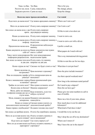 Това е за Вас. Это Вам.                         This is for you.
           Рестото ми, моля. Сдачу, пожалуйста.                My change, please.
           Задръжте рестото. Сдачи не надо.                    Keep the change.

              Коли под наем Аренда автомобиля                  Car rental

   Къде мога да наема кола? Где можно арендовать машину? Where can I rent a car?

     Мога ли да наема кола? Я могу взять напрокат машину? Can I rent a car?

Бих искал да наема кола с две Я хочу взять напрокат
                                                               I'd like to rent a two-door car.
                      врати. двухдверную машину.

        Искам да наема кола. Я хочу взять напрокат машину. I want to rent a car.

       Искам да наема кола с Я хочу взять напрокат машину с
                                                               I want to rent a car with a driver.
                   шофьор. водителем.
                             Я предпочитаю небольшую
   Предпочитам малка кола.                                     I prefer a small car.
                             машину.
Какви документи да нося със Какие документы мне нужно
                                                               What papers do I need with me?
                    себе си? иметь с собой?
 Това е моето международно Вот мои международные
                                                               This is my international driving permit.
  шофьорско разрешително. водительские права.
Бих искал да наема тази кола Я хочу взять эту машину
                                                               I'd like to rent this car for two days.
                 за два дни. напрокат на два дня.

        Колко струва на час? Сколько это будет стоить в час? What does it cost per hour?

          Цената включва ли
                             Цена включает страховку?          Does the price include insurance?
               застраховка?
 Има ли специална тарифа за Есть специальная цена на
                                                               Are there special weekend rates?
                    уикенда? выходных?
Колко е минималният период Каков минимальный срок
                                                               How long is the minimum rental period?
                 за наемане? аренды?
   Трябва ли да платя залог? Мне нужно оставлять залог?        Do I need to pay a deposit?
      Колата има ли бензин? Машина заправлена?                 Does the car have gas?
     Моля, дайте ми някакви
                             Куда позвонить, если что-         Please give me some numbers to call in
 телефонни номера ако ще се
                             нибудь случится?                  case of trouble.
                случи нещо.
   Моля, покажете ми вашия Покажите мне расценки,
                                                               Show me a list of your rates, please.
                ценоразпис. пожалуйста.
           Колко се плаща за Сколько нужно платить за          How much does it cost for additional
допълнителните километри? дополнительный пробег?               kilometers?
Какво гориво е необходимо? На каком топливе она ездит?         What kind of fuel does it take?

Бих искал да пробвам колата. Я хотел бы опробовать машину. I would like to try out the car.

Мога ли да оставя колата там, Я могу оставить машину в
                                                               May I drop the car off at my destination?
             където отивам? месте назначения?
      Къде мога да я върна? Где я могу вернуть ее?             Where can I return it?
 Мога ли да оставя колата на Я могу оставить машину в
                                                               May I leave the car in the airport?
                аерогарата? аэропорту?
 