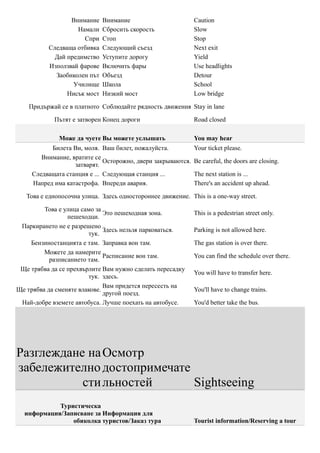 Внимание    Внимание                         Caution
                   Намали    Сбросить скорость                Slow
                     Спри    Стоп                             Stop
          Следваща отбивка   Следующий съезд                  Next exit
            Дай предимство   Уступите дорогу                  Yield
          Използвай фарове   Включить фары                    Use headlights
            Заобиколен път   Объезд                           Detour
                  Училище    Школа                            School
                Нисък мост   Низкий мост                      Low bridge

    Придържай се в платното Соблюдайте рядность движения Stay in lane

            Пътят е затворен Конец дороги                     Road closed

              Може да чуете Вы можете услышать                You may hear
           Билета Ви, моля. Ваш билет, пожалуйста.            Your ticket please.
        Внимание, вратите се
                              Осторожно, двери закрываются.   Be careful, the doors are closing.
                   затварят.
     Следващата станция е ... Следующая станция ...           The next station is ...
     Напред има катастрофа. Впереди авария.                   There's an accident up ahead.

   Това е еднопосочна улица. Здесь одностороннее движение. This is a one-way street.

         Това е улица само за
                              Это пешеходная зона.            This is a pedestrian street only.
                 пешеходци.
 Паркирането не е разрешено
                              Здесь нельзя парковаться.       Parking is not allowed here.
                         тук.
    Бензиностанцията е там. Заправка вон там.                 The gas station is over there.
         Можете да намерите
                              Расписание вон там.             You can find the schedule over there.
           разписанието там.
 Ще трябва да се прехвърлите Вам нужно сделать пересадку
                                                              You will have to transfer here.
                         тук. здесь.
                              Вам придется пересесть на
Ще трябва да сменяте влакове.                                 You'll have to change trains.
                              другой поезд.
 Най-добре вземете автобуса. Лучше поехать на автобусе.       You'd better take the bus.




Разглеждане на Осмотр
забележително достопримечате
           сти льностей      Sightseeing
            Туристическа
  информация/Записване за Информация для
                обиколка туристов/Заказ тура                  Tourist information/Reserving a tour
 