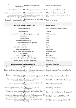 Това е моят документ за
                             Вот мое удостоверение.          This is my identification.
               самоличност.

      Колко бързо ще стане? Как быстро можно это сделать? How quickly can this be done?

Къде има машини за дребни? Где находятся банкоматы?          Where are the cash machines?
     Мога ли да тегля пари от Могу я здесь снять деньги с    Can I withdraw money on my credit card
    кредитната си карта тук? кредитной карты?                here?
                              Переведите это на мою карточку
 Таксувайте го на моята Виза.                                Put it on my Visa.
                              Виза.

              Полезни думи Полезные слова                    Useful words

                   банкомат Банкомат                         ATM (Automated Teller Machine)

                    касиери Кассы                            Cashiers
        всякакви транзакции Все операции по счету            All Transactions
                      банка банк                             bank
                       пари деньги                           money
                пари в брой наличные                         cash
                   банкноти банкноты (купюры)                bills
                     монети монеты                           coins
             касова бележка чек                              receipt
                комисионна комиссия                          commission
             пътнически чек дорожный чек                     traveler's check
                       Виза Виза                             Visa
                Мастъркард Мастеркард                        MasterCard
          Американ Експрес Америкэн Экспресс                 American Express
             лихвен процент процентная ставка                interest rate

          Обмяна на валута Обмен валюты                      Currency exchange
  Къде мога да обменя пари? Где я могу обменять деньги?      Where can I change money?

Искам да обменя американски Я хочу обменять американские I want to exchange American dollars for
             долари за евро. доллары на евро.            euros.

  Какъв е обменният курс на
                             Какой обменный курс доллара?    What is the exchange rate for dollars?
                  доларите?
   Бих искал да осребря този Я хотел бы обналичить
                                                             I would like to cash this traveler's check.
            пътнически чек. дорожный чек.
                             Какой у вас комиссионный
     Каква е комисионната?                                   What is the commission?
                             сбор?
                             Крупными купюрами,
 Искам едри банкноти, моля.                                  I want large bills, please.
                             пожалуйста.
  Можете ли да ми развалите Разменяйте мне, пожалуйста, 5
                                                             Can you give me change for five pounds?
                  пет лири? фунтов.
 Можете ли да развалите тази Не могли бы Вы разменять 100-
                                                             Could you break this 100 dollar bill?
     стодоларова банкнота? долларовую купюру?
  Можете ли да ми развалите Разменяйте, пожалуйста, эту
                                                             Could you give me change for this bill?
             тази банкнота? купюру.
 