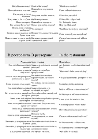 Кой е Вашият номер? Какой у Вас номер?                What is your number?
                              Пожалуйста, перезвоните
  Моля, обадете се утре пак.                                 Please call again tomorrow.
                              завтра.
        Ще предам, че сте се
                              Я передам, что Вы звонили.     I'll say that you called.
                   обаждали.
 Ще му кажа да Ви се обади. Он Вам перезвонит.               I'll have him call you back.
            Моля, повторете. Пожалуйста, повторите.          Say that again, please.
     Как мога да Ви услужа? Могу я чем-нибудь помочь?        How can I help you?
       Искате ли да оставите
                              Что передать?                  Would you like to leave a message?
                 съобщение?
 Бихте ли казали името си по Продиктуйте, пожалуйста, свое
                                                             Could you spell your name please?
                 букви, моля. имя.
Може ли да си оставите имейл Вы можете оставить свой         Can you leave your e-mail address,
                адреса, моля? электронный адрес?             please?




  В ресторанта В ресторане                                   In the restaurant
                 Резервации Заказ столика                    Reservations
    Има ли хубави ресторанти Здесь есть поблизости хороший   Are there any good restaurants around
                    наоколо? ресторан?                       here?
         Къде мога да намеря Здесь есть где-нибудь
                                                             Where can I find a sandwich shop?
                 закусвалня? бутербродная?
                              Вы можете посоветовать
Можете ли да ми препоръчате
                              хорошее место, где можно       Can you recommend a good place to eat?
       добро място за ядене?
                              поесть?
                              Что-нибудь, где не слишком
 Някое не много скъпо място.                                 Some place not too expensive.
                              дорого.
  Има ли китайски ресторант Здесь поблизости есть
                                                             Is there a Chinese restaurant nearby?
                    наблизо? китайский ресторан?
Бих искал да отида в китайски Я хотел бы пойти в китайский
                                                             I'd like to go to a Chinese restaurant.
                   ресторант. ресторан.
     Искам да ям най-добрата Я хотел бы попробовать лучшие
                                                             I want to eat the best local food.
               местна храна. местные блюда.
  Мога ли да пробвам местна Там подают блюда местной
                                                             Can I sample local cuisine there?
                  кухня там? кухни?
       Трябва ли да направим Нам нужно заказывать столик
                                                             Do we have to make a reservation?
                 резервация? заранее?
                              Не могли бы Вы
  Можете ли да ми направите
                              зарезервировать для меня       Can you make reservations for me?
                 резервация?
                              столик?
Бих искал да резервирам маса Я хотел бы заказать столик на
                                                             I'd like to reserve a table for two.
                    за двама. двоих.
Бих искал да резервирам маса Я хотел бы заказать столик на
                                                             I'd like to reserve a table for tonight.
                 за довечера. сегодняшний вечер.
     Ще дойдем в шест часа. Мы придем в 6 часов.             We'll come at 6 o'clock.
 