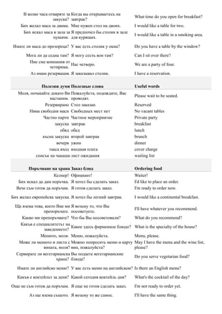 В колко часа отваряте за Когда вы открываетесь на
                                                             What time do you open for breakfast?
                    закуска? завтрак?
    Бих желал маса за двама. Мне нужен стол на двоих.        I would like a table for two.
     Бих искал маса в зала за Я предпочел бы столик в зале
                                                             I would like a table in a smoking area.
                    пушачи. для курящих.

Имате ли маса до прозореца? У вас есть столик у окна?        Do you have a table by the window?

       Мога ли да седна там? Я могу сесть вон там?           Can I sit over there?
        Ние сме компания от
                             Нас четверо.                    We are a party of four.
                   четирима.
        Аз имам резервация. Я заказывал столик.              I have a reservation.

               Полезни думи Полезные слова                   Useful words
   Моля, почакайте докато Ви Пожалуйста, подождите, Вас
                                                             Please wait to be seated.
                  настаним. проводят.
                Резервирано Стол заказан                     Reserved
        Няма свободни маси Свободных мест нет                No vacant tables
               Частно парти Частное мероприятие              Private party
                     закуска завтрак                         breakfast
                        обяд обед                            lunch
               късна закуска второй завтрак                  brunch
                      вечеря ужин                            dinner
                  такса вход входная плата                   cover charge
           списък на чакащи лист ожидания                    waiting list

        Поръчване на храна Заказ блюд                        Ordering food
                     Келнер! Официант!                       Waiter!
   Бих искал да дам поръчка. Я хотел бы сделать заказ.       I'd like to place an order.
  Вече съм готов да поръчам. Я готов сделать заказ.          I'm ready to order now.

Бих желал европейска закуска. Я хотел бы легкий завтрак.     I would like a continental breakfast.

 Ще взема това, което Вие ми Я возьму то, что Вы
                                                             I'll have whatever you recommend.
               препоръчате. посоветуете.
    Какво ми препоръчвате? Что бы Вы посоветовали?           What do you recommend?
   Какъв е специалитетът на
                             Какое здесь фирменное блюдо?    What is the specialty of the house?
               заведението?
             Менюто, моля. Меню, пожалуйста.                 Menu, please.
  Може ли менюто и листа с Можно попросить меню и карту      May I have the menu and the wine list,
               вината, моля? вин, пожалуйста?                please?
 Сервирате ли вегетарианска Вы подаете вегетарианские
                                                             Do you serve vegetarian food?
                      храна? блюда?

   Имате ли английско меню? У вас есть меню на английском? Is there an English menu?

   Какъв е коктейлът за деня? Какой сегодня коктейль дня?    What's the cocktail of the day?

Още не съм готов да поръчам. Я еще не готов сделать заказ.   I'm not ready to order yet.

         Аз ще взема същото. Я возьму то же самое.           I'll have the same thing.
 