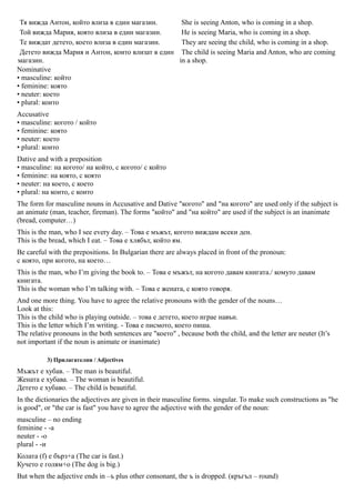 Тя вижда Антон, който влиза в един магазин.      She is seeing Anton, who is coming in a shop.
 Той вижда Мария, която влиза в един магазин.     He is seeing Maria, who is coming in a shop.
 Те виждат детето, което влиза в един магазин.    They are seeing the child, who is coming in a shop.
 Детето вижда Мария и Антон, които влизат в един The child is seeing Maria and Anton, who are coming
магазин.                                         in a shop.
Nominative
• masculine: който
• feminine: която
• neuter: което
• plural: които
Accusative
• masculine: когото / който
• feminine: която
• neuter: което
• plural: които
Dative and with a preposition
• masculine: на когото/ на който, с когото/ с който
• feminine: на която, с която
• neuter: на което, с което
• plural: на които, с които
The form for masculine nouns in Accusative and Dative "когото" and "на когото" are used only if the subject is
an animate (man, teacher, fireman). The forms "който" and "на който" are used if the subject is an inanimate
(bread, computer…)
This is the man, who I see every day. – Това е мъжът, когото виждам всеки ден.
This is the bread, which I eat. – Това е хлябът, който ям.
Be careful with the prepositions. In Bulgarian there are always placed in front of the pronoun:
с която, при когото, на което…
This is the man, who I’m giving the book to. – Това е мъжът, на когото давам книгата./ комуто давам
книгата.
This is the woman who I’m talking with. – Това е жената, с която говоря.
And one more thing. You have to agree the relative pronouns with the gender of the nouns…
Look at this:
This is the child who is playing outside. – това е детето, което играе навън.
This is the letter which I’m writing. - Това е писмото, което пиша.
The relative pronouns in the both sentences are "което" , because both the child, and the letter are neuter (It’s
not important if the noun is animate or inanimate)

          3) Прилагателни / Adjectives
Мъжът е хубав. – The man is beautiful.
Жената е хубава. – The woman is beautiful.
Детето е хубаво. – The child is beautiful.
In the dictionaries the adjectives are given in their masculine forms. singular. To make such constructions as "he
is good", or "the car is fast" you have to agree the adjective with the gender of the noun:
masculine – no ending
feminine - -a
neuter - -o
plural - -и
Колата (f) е бърз+а (The car is fast.)
Кучето е голям+о (The dog is big.)
But when the adjective ends in –ъ plus other consonant, the ъ is dropped. (кръгъл – round)
 