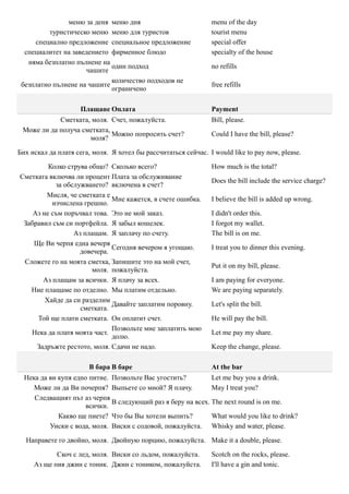 меню за деня меню дня                            menu of the day
          туристическо меню меню для туристов                    tourist menu
     специално предложение специальное предложение               special offer
  специалитет на заведението фирменное блюдо                     specialty of the house
   няма безплатно пълнене на
                             один подход                         no refills
                      чашите
                             количество подходов не
 безплатно пълнене на чашите                                     free refills
                             ограничено

                     Плащане Оплата                              Payment
            Сметката, моля. Счет, пожалуйста.                    Bill, please.
 Може ли да получа сметката,
                             Можно попросить счет?               Could I have the bill, please?
                     моля?

Бих искал да платя сега, моля. Я хотел бы рассчитаться сейчас. I would like to pay now, please.

         Колко струва общо? Сколько всего?                       How much is the total?
Сметката включва ли процент Плата за обслуживание
                                                                 Does the bill include the service charge?
           за обслужването? включена в счет?
        Мисля, че сметката е
                             Мне кажется, в счете ошибка.        I believe the bill is added up wrong.
          изчислена грешно.
    Аз не съм поръчвал това. Это не мой заказ.                   I didn't order this.
 Забравил съм си портфейла. Я забыл кошелек.                     I forgot my wallet.
                 Аз плащам. Я заплачу по счету.                  The bill is on me.
    Ще Ви черпя една вечеря
                             Сегодня вечером я угощаю.           I treat you to dinner this evening.
                   довечера.
 Сложете го на моята сметка, Запишите это на мой счет,
                                                                 Put it on my bill, please.
                       моля. пожалуйста.
       Аз плащам за всички. Я плачу за всех.                     I am paying for everyone.
   Ние плащаме по отделно. Мы платим отдельно.                   We are paying separately.
        Хайде да си разделим
                             Давайте заплатим поровну.           Let's split the bill.
                   сметката.
     Той ще плати сметката. Он оплатит счет.                     He will pay the bill.
                             Позвольте мне заплатить мою
   Нека да платя моята част.                                     Let me pay my share.
                             долю.
     Задръжте рестото, моля. Сдачи не надо.                      Keep the change, please.

                       В бара В баре                             At the bar
  Нека да ви купя едно питие. Позвольте Вас угостить?         Let me buy you a drink.
     Може ли да Ви почерпя? Выпьете со мной? Я плачу.         May I treat you?
     Следващият път аз черпя
                              В следующий раз я беру на всех. The next round is on me.
                      всички.
             Какво ще пиете? Что бы Вы хотели выпить?         What would you like to drink?
          Уиски с вода, моля. Виски с содовой, пожалуйста. Whisky and water, please.

  Направете го двойно, моля. Двойную порцию, пожалуйста. Make it a double, please.

            Скоч с лед, моля. Виски со льдом, пожалуйста.        Scotch on the rocks, please.
     Аз ще пия джин с тоник. Джин с тоником, пожалуйста.         I'll have a gin and tonic.
 