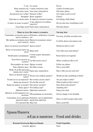 С лед. Со льдом.                        On ice.
          Чаша доматен сок.  Стакан томатного сока.           A glass of tomato juice.
            Още едно, моля.  Еще один, пожалуйста.            One more, please.
     Да вдигнем тост за Вас! Выпьем за Вас!                   Let's make a toast to you!
                  Наздраве!  Ваше здоровье!                   Cheers!
     Чувствам се малко пиян. Я, кажется, немного опьянел.     I'm feeling a little drunk.
                             У вас найдется что-нибудь
   А имате ли нещо за ядене?                                  Do you also have something to eat?
                             закусить?
            Една бира, моля! Одно пиво, пожалуйста!           One beer please!

              Може да чуете Вы можете услышать                You may hear
Съжалявам, но всички маси са Извините, свободных столиков
                                                          I'm sorry, all tables are taken now.
            заети в момента. нет.
 Ще трябва да почакате около Придется подождать минут
                                                          It will be about a ten-minute wait.
               десет минути. десять.
Бихте ли желали да почакате? Будете ждать?                    Would you like to wait?

 Бихте ли ми казали името си,
                              Ваше имя?                       Can I take your name please?
                       моля?
                              Столик нужно заказывать
   Необходима е резервация.                                   Reservations are required.
                              заранее.
        Къде бихте желали да
                              Где Вы хотите сесть?            Where would you like to sit?
                    седнете?
       Последвайте ме, моля. Прошу за мной.                   Follow me, please.
         Това е Вашата маса. Вот Ваш столик.                  This is your table.
    Може ли да Ви предложа
                              Карта вин, пожалуйста.          May I offer you our wine list?
          нашия лист с вина?
    Бихте ли желали нещо за
                              Хотите чего-нибудь выпить?      Would you like something to drink?
                      пиене?
  Готови ли сте да поръчате? Вы готовы сделать заказ?         Are you ready to order?
          Какво ще желаете? Что бы Вы хотели?                 What would you like to have?
  Какво ще кажете за десерт? Как насчет десерта?              How about some dessert?
                Нещо друго? Что-нибудь еще?                   Anything else?
             Приятен апетит. Приятного аппетита.              Enjoy your meal.
Процент за обслужването не е
                              Обслуживание не включено.       Service charge is not included.
                    включен.
  Съжалявам, но не приемаме Извините, мы не принимаем
                                                              Sorry, we don't accept credit cards.
             кредитни карти. кредитные карточки.
            Ето сметката Ви. Ваш счет.                        Here is your bill.




  Храна/Напитк
             и Еда и напитки                                  Food and drinks
         Плодове/Зеленчуци Фрукты/Овощи                       Fruits/Vegetables
                     плодове фрукты                           fruits
 