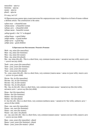 masculine – кръгъл
feminine – кръгла
neuter – кръгло
plural – кръгли
It’s easy, isn’t it?
4) Прилагателни имена пред съществителни без определителен член / Adjectives in front of nouns without
a definite article: The construction is the same:
хубав мъж – a beautiful man
хубава жена – a beautiful woman
хубаво дете – a beautiful child
хубави жени – beautiful women
добър (good) ⇒ the "ъ" is dropped
добър баща – a good father
добра майка – a good mother
добро куче – a good dog
добри деца – good children

            5) Притежателни Местоимения / Possessive Pronouns
Мой - my, mine (for masculine)
Моя - my, mine (for feminine)
Мое - my, mine (for neuter)
Мои - my, mine (for plural)
Ми - my, mine (for all) - This is a short form, very common (моята жена = жена(та) ми (my wife), моето дете
= детето ми (my child)
Твой - your, yours (for masculine)
Твоя - your, yours (for feminine)
Твое - your, yours (for neuter)
Твои - your,yours (for plural)
Ти - your, yours (for all) - this is a short form, very common (твоята жена = жена ти (your wife), твоето дете
= детето ти (your child)
Негов - his, its (for masculine)
Негова - his, its (for feminine)
Негово - his, its (for neuter)
Негови - his, its (for plural)
Му - his, its (for all) - this is a short form, very common (неговата жена = жена(та) му (his (its) wife),
неговото дете = детето му (his (its) child)
Неин - her (for masculine)
Нейна - her (for feminine)
Нейно - her (for neuter)
Нейни - her (for plural)
й - her (for all) - this is a short form, very common (нейната жена = жена(та) й (=her wife), нейното дете =
детето й (her child)
Наш - our, ours (for masculine)
Наша - our, ours (for feminine)
Наше - our, ours (for neuter)
Наши - our, ours ( for plural)
ни - our, ours (for all) - this is a short form, very common (нашата жена = жената ни (our wife), нашето дете
= детето ни (our child)
Ваш - your, yours (for masculine) - plural
Ваша - your, yours (for feminine) - plural
Ваше - your, yours (for neuter) - plural
 