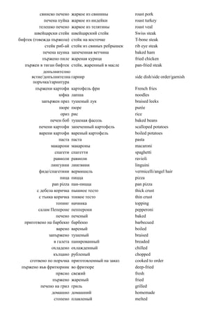 свинско печено жаркое из свинины           roast pork
             печена пуйка жаркое из индейки           roast turkey
          телешко печено жаркое из телятины           roast veal
        швейцарски стейк швейцарский стейк            Swiss steak
бифтек (говежда пържола) стейк на косточке            T-bone steak
              стейк риб-ай стейк из свиных ребрышек   rib eye steak
             печена шунка запеченная ветчина          baked ham
            пържено пиле жареная курица               fried chicken
   пържен в тиган бифтек стейк, жаренный в масле      pan-fried steak
             допълнително
      ястие/допълнителна гарнир                       side dish/side order/garnish
       поръчка/гарнитура
        пържени картофи картофель фри                 French fries
                      юфка лапша                      noodles
            запържен праз тушеный лук                 braised leeks
                       пюре пюре                      purée
                        ориз рис                      rice
                 печен боб тушеная фасоль             baked beans
          печени картофи запеченный картофель         scalloped potatoes
          варени картофи вареный картофель            boiled potatoes
                      паста паста                     pasta
                 макарони макароны                    macaroni
                    спагети спагетти                  spaghetti
                   равиоли равиоли                    ravioli
                 лингуини лингвини                    linguini
          фиде/спагетини вермишель                    vermicelli/angel hair
                       пица пицца                     pizza
                  pan pizza пан-пицца                 pan pizza
         с дебела коричка пышное тесто                thick crust
          с тънка коричка тонкое тесто                thin crust
                     топинг начинка                   topping
          салам Пепероне пепперони                    pepperoni
                     печено печеный                   baked
   приготвено на барбекю барбекю                      barbecued
                     варено вареный                   boiled
                запържено тушеный                     braised
                   в галета панированный              breaded
                  охладено охлажденный                chilled
                   кълцано рубленый                   chopped
     сготвено по поръчка приготовленный на заказ      cooked to order
 пържено във фритюрник во фритюре                     deep-fried
                     прясно свежий                    fresh
                  пържено жареный                     fried
           печено на грил гриль                       grilled
                  домашно домашний                    homemade
                   стопено плавленый                  melted
 