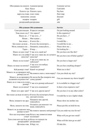 Обслужване на клиенти Администратор                        Customer service
                    Каса Касса                                Cash desk
             Платете тук Платить здесь                        Pay here
          карта на етажа план этажа                           floor map
              намаление скидка                                discount
                 подарък подарок                              gift
             разпродажба распродажа                           sale

               Обслужване Обслуживание                        Service
         Само разглеждам. Я просто смотрю.                    I'm just looking around.
          Това скъпо ли е? Это дорого?                        Is this expensive?
              Имате ли ...? У вас есть ...?                   Do you have ...?
                  Искам ... Мне нужно ...                     I want ...
              Бих искал ... Я хотел бы ...                    I would like ...
      Бих искал да видя ... Я хотел бы посмотреть ...         I would like to see ...
     Моля, покажете ми ... Покажите, пожалуйста ...           Please show me ...
                   Търся ... Я ищу ...                        I'm looking for ...
       Имате ли като това? У вас есть такой же?               Do you have one like this?
       Имате ли с по-добро У вас есть такое же, но лучшего
                                                              Do you have one of better quality?
                 качество? качества?
                             У вас есть такое же, но
       Имате ли по-голям?                                     Do you have a larger one?
                             побольше?
                             У вас есть что-нибудь
 Имате ли нещо по-евтино?                                     Do you have anything cheaper?
                             подешевле?
        Кой размер е това? Какой это размер?                  What size is this?
Можете ли да проверите кой
                             Вы можете снять с меня мерку?    Can you check my size?
            размер съм аз?
   Можете ли да премерите Не могли бы Вы измерить мне
                                                              Can you measure my sleeve length?
  дължината на ръката ми? длину рукава?
Имате ли от това в по-голям
                             У вас есть размер побольше?      Is it available in a bigger size?
                   размер?
       Имате ли по-евтин? У вас есть подешевле?               Is there a less expensive one?

     Имате ли в друг цвят? У вас есть другие цвета?           Do you have it in any other colors?

Бих искал да видя по-светъл Я хотел бы посмотреть более
                                                           I would like to see a lighter shade.
                       тон. светлый оттенок.
                            Покажите мне другой,
   Моля, покажете ми друг.                                 Please show me another one.
                            пожалуйста.
                            Отложите для меня вот эти
    Моля, запазете ми това.                                Please put this on hold for me.
                            вещи, пожалуйста.
 Можете ли да поръчате моя
                            Вы можете заказать мой размер? Can you order my size for me?
            размер за мен?
   Кога ще получавате нова Когда у вас появится новая
                                                           When will you get new stock?
                     стока? коллекция?
 Тази стока кога ще бъде на Когда это попадет на
                                                           When will this item go on sale?
              разпродажба? распродажу?
            Ще взема това. Я беру это.                     I'll take this.
 