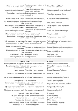 Можно попросить подарочную
   Може ли да получа кутия?                              Could I have a gift box?
                             упаковку?
                             Пожалуйста, заверните это в
 Може ли да ми го опаковате?                             Can you please gift-wrap this for me?
                             подарочную упаковку.
   Опаковайте ги по отделно, Заверните каждый отдельно,
                                                         Wrap them separately, please.
                       моля. пожалуйста.

  Хубаво е, но е малко скъпо. Это неплохо, но дороговато.     It's good, but it's a little expensive.

Не мога да си позволя да купя Я не могу позволить себе
                                                              I can't afford to buy this.
                        това. купить это.
Ще го изпратите ли до хотела Отошлите это, пожалуйста, в      Will you send it to the hotel with a
         с касовата бележка? гостиницу с чеком.               receipt?
                              Не могли бы Вы отправить это
 Бихте ли го изпратили днес?                                  Would you please send it today?
                              сегодня?
 Можете ли да го изпратите? Можете это отослать?              Can you send it?
   Ще го изпратите ли до моя Не могли бы Вы отослать это в
                                                              Will you send it to my hotel?
                      хотел? мою гостиницу?

 Ще препратите ли покупките Вы можете отправить покупки       Will you forward my purchases to my
  ми до домашния ми адрес? на мой домашний адрес?             home address?

   Бих искал да му се постави
                              Сделайте на этом монограмму.    I would like to have this monogrammed.
                   монограм.
  Искам инициалите ми върху Выгравируйте, пожалуйста, мои
                                                              I want my initials on this.
                        това. инициалы.
        Може ли да го взема? Можно это забрать?               May I pick it up?
       Ще се върна по-късно. Я зайду попозже.                 I will come back later.

                      Дрехи Одежда                            Clothing
Бих искал костюм по поръчка. Мне нужен костюм на заказ.       I would like a custom-made suit.
  Имате ли подходящо сако за У вас есть пиджак к этим         Do you have a jacket to match these
              този панталон? брюкам?                          pants?
              Искам пижама. Я хотел бы купить пижаму.         I would like a pair of pajamas.

    Бих искал да го пробвам. Я хотел бы примерить вот это.    I'd like to try it on.

Бих искал да пробвам и двата. Я хотел бы примерить оба.       I would like to try both of them on.

           Къде е пробната? Где примерочная?                  Where's the fitting room?
Смятате ли, че тази материя е Вы думаете, этот материал
                                                              Do you think this material is durable?
                     здрава? долговечный?
Ще оправите ли дължината? Вы подгоните это по длине?          Will you adjust the length?

Можете ли да удължите това? Вы сделаете это подлиннее?        Can you lengthen this?

                  Става ми.    Сидит замечательно.            It fits well.
         Твърде е тясно тук.   В этом месте слишком тесно.    It's too tight here.
                Не ми става.   Это мне не совсем подходит.    It doesn't quite fit me.
               Твърде е къс.   Слишком короткое.              It's too short.
       Искам нещо от памук.    Я хочу что-нибудь из хлопка.   I want something in cotton.
           Чист памук ли е?    Это чистый хлопок?             Is it pure cotton?
 